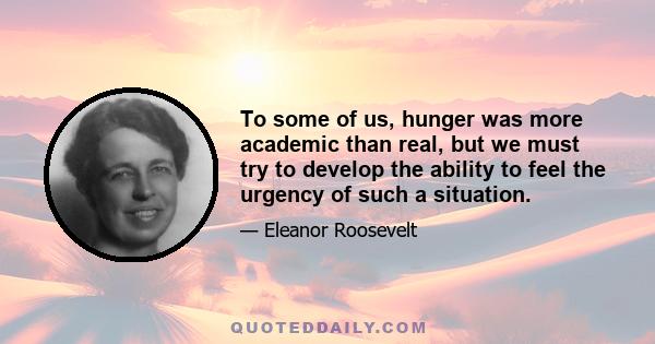 To some of us, hunger was more academic than real, but we must try to develop the ability to feel the urgency of such a situation.