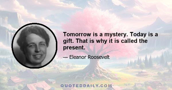 Tomorrow is a mystery. Today is a gift. That is why it is called the present.