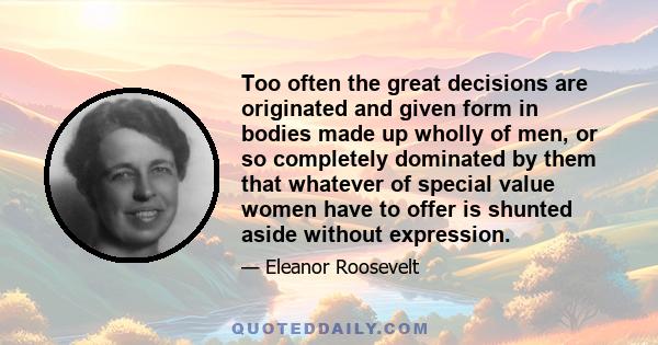 Too often the great decisions are originated and given form in bodies made up wholly of men, or so completely dominated by them that whatever of special value women have to offer is shunted aside without expression.