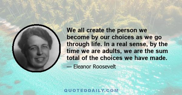 We all create the person we become by our choices as we go through life. In a real sense, by the time we are adults, we are the sum total of the choices we have made.