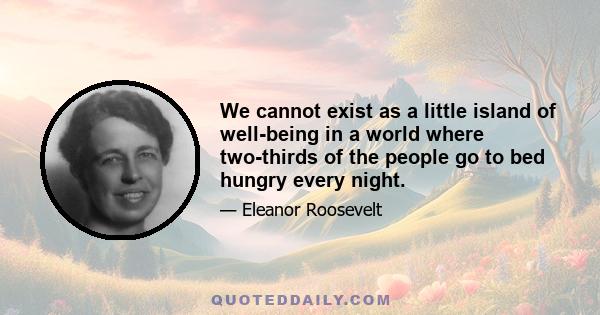 We cannot exist as a little island of well-being in a world where two-thirds of the people go to bed hungry every night.