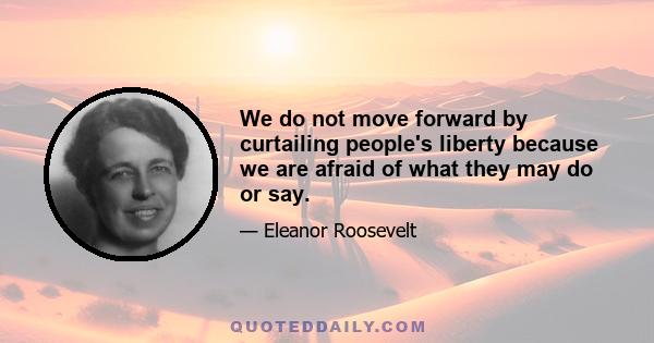 We do not move forward by curtailing people's liberty because we are afraid of what they may do or say.