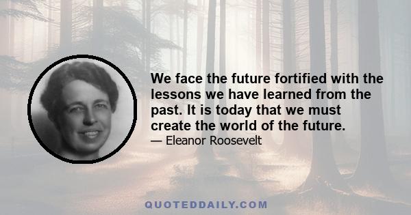 We face the future fortified with the lessons we have learned from the past. It is today that we must create the world of the future.