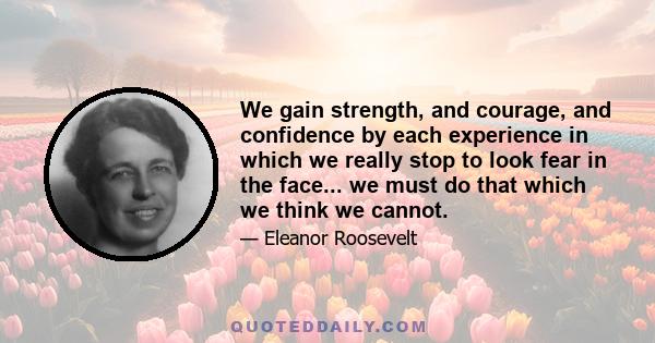 We gain strength, and courage, and confidence by each experience in which we really stop to look fear in the face... we must do that which we think we cannot.