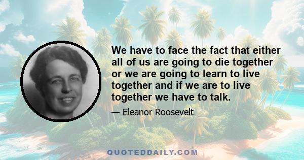 We have to face the fact that either all of us are going to die together or we are going to learn to live together and if we are to live together we have to talk.