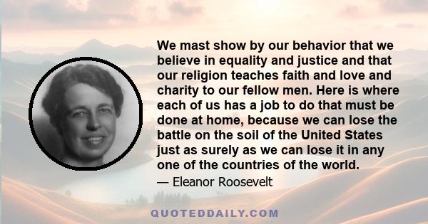 We mast show by our behavior that we believe in equality and justice and that our religion teaches faith and love and charity to our fellow men. Here is where each of us has a job to do that must be done at home,