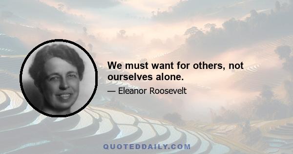 We must want for others, not ourselves alone.