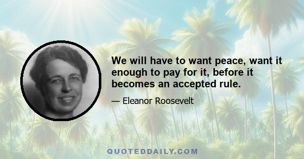 We will have to want peace, want it enough to pay for it, before it becomes an accepted rule.