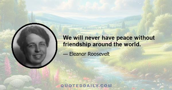 We will never have peace without friendship around the world.