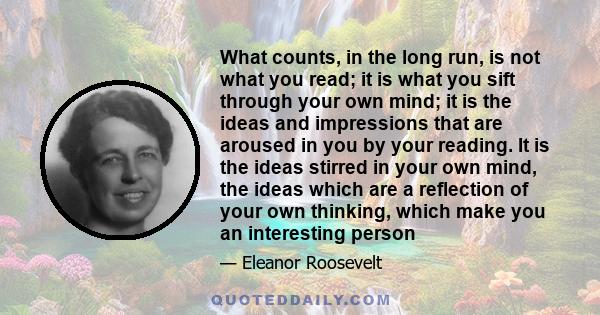 What counts, in the long run, is not what you read; it is what you sift through your own mind; it is the ideas and impressions that are aroused in you by your reading. It is the ideas stirred in your own mind, the ideas 