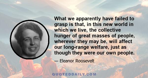 What we apparently have failed to grasp is that, in this new world in which we live, the collective hunger of great masses of people, wherever they may be, will affect our long-range welfare, just as though they were