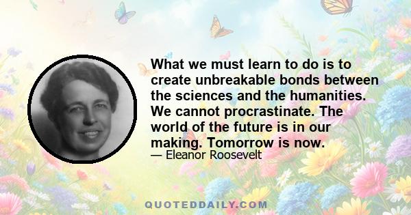 What we must learn to do is to create unbreakable bonds between the sciences and the humanities. We cannot procrastinate. The world of the future is in our making. Tomorrow is now.