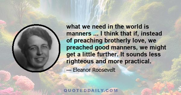 what we need in the world is manners ... I think that if, instead of preaching brotherly love, we preached good manners, we might get a little further. It sounds less righteous and more practical.