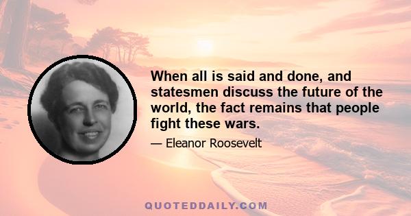 When all is said and done, and statesmen discuss the future of the world, the fact remains that people fight these wars.