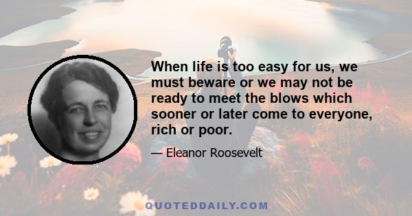 When life is too easy for us, we must beware or we may not be ready to meet the blows which sooner or later come to everyone, rich or poor.