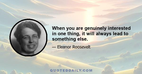 When you are genuinely interested in one thing, it will always lead to something else.