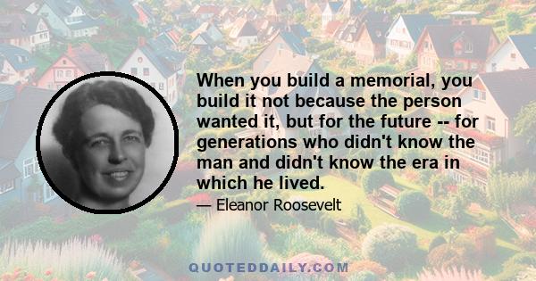 When you build a memorial, you build it not because the person wanted it, but for the future -- for generations who didn't know the man and didn't know the era in which he lived.