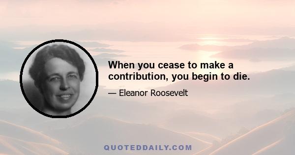 When you cease to make a contribution, you begin to die.