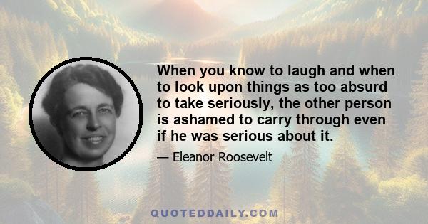 When you know to laugh and when to look upon things as too absurd to take seriously, the other person is ashamed to carry through even if he was serious about it.