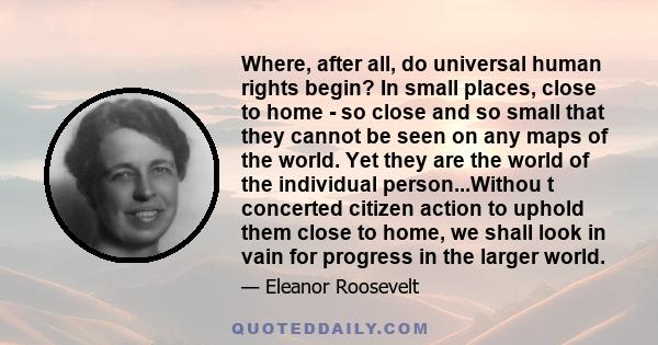 Where, after all, do universal human rights begin? In small places, close to home - so close and so small that they cannot be seen on any maps of the world ... Such are the places where every man, woman and child seeks