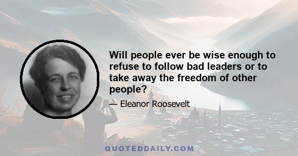 Will people ever be wise enough to refuse to follow bad leaders or to take away the freedom of other people?