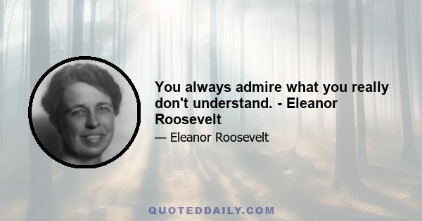 You always admire what you really don't understand. - Eleanor Roosevelt