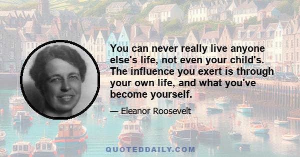 You can never really live anyone else's life, not even your child's. The influence you exert is through your own life, and what you've become yourself.