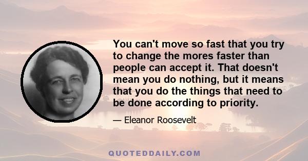 You can't move so fast that you try to change the mores faster than people can accept it. That doesn't mean you do nothing, but it means that you do the things that need to be done according to priority.