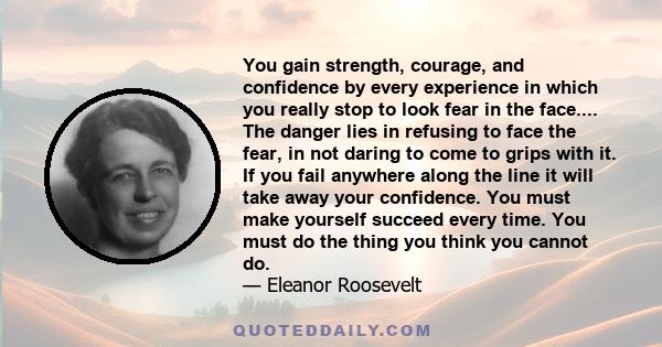 You gain strength, courage, and confidence by every experience in which you really stop to look fear in the face.... The danger lies in refusing to face the fear, in not daring to come to grips with it. If you fail