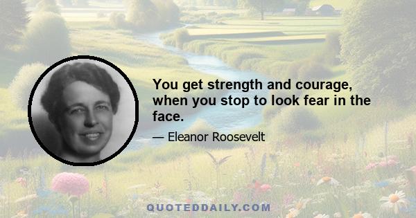 You get strength and courage, when you stop to look fear in the face.