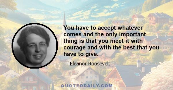 You have to accept whatever comes and the only important thing is that you meet it with courage and with the best that you have to give.