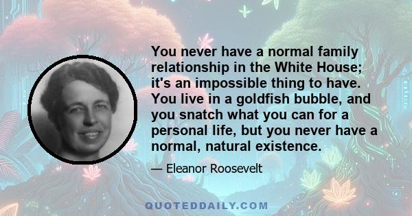 You never have a normal family relationship in the White House; it's an impossible thing to have. You live in a goldfish bubble, and you snatch what you can for a personal life, but you never have a normal, natural