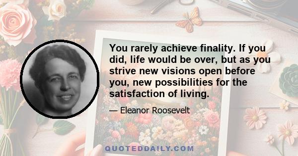 You rarely achieve finality. If you did, life would be over, but as you strive new visions open before you, new possibilities for the satisfaction of living.