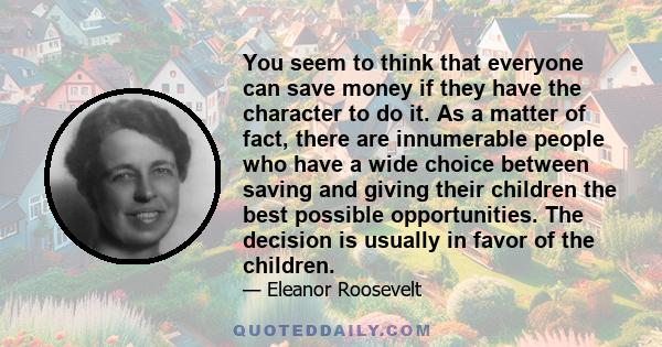 You seem to think that everyone can save money if they have the character to do it. As a matter of fact, there are innumerable people who have a wide choice between saving and giving their children the best possible