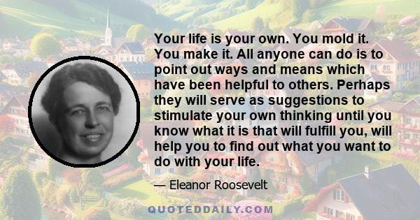 Your life is your own. You mold it. You make it. All anyone can do is to point out ways and means which have been helpful to others. Perhaps they will serve as suggestions to stimulate your own thinking until you know