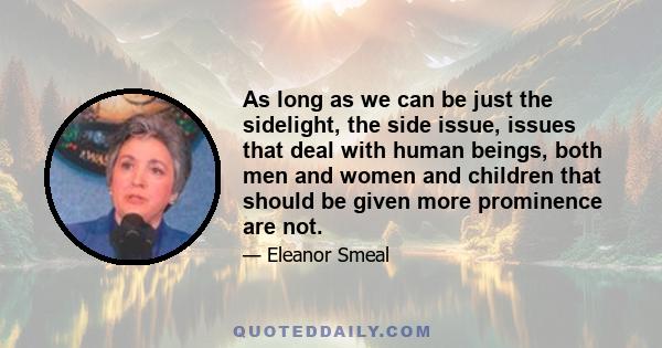 As long as we can be just the sidelight, the side issue, issues that deal with human beings, both men and women and children that should be given more prominence are not.