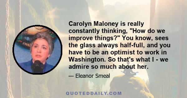 Carolyn Maloney is really constantly thinking, How do we improve things? You know, sees the glass always half-full, and you have to be an optimist to work in Washington. So that's what I - we admire so much about her.