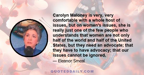 Carolyn Maloney is very, very comfortable with a whole host of issues, but on women's issues, she is really just one of the few people who understands that women are not only half of the world and half of the United