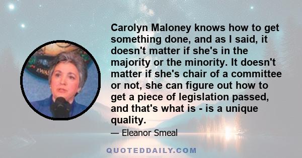 Carolyn Maloney knows how to get something done, and as I said, it doesn't matter if she's in the majority or the minority. It doesn't matter if she's chair of a committee or not, she can figure out how to get a piece