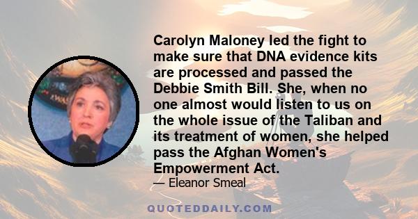 Carolyn Maloney led the fight to make sure that DNA evidence kits are processed and passed the Debbie Smith Bill. She, when no one almost would listen to us on the whole issue of the Taliban and its treatment of women,