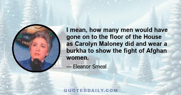 I mean, how many men would have gone on to the floor of the House as Carolyn Maloney did and wear a burkha to show the fight of Afghan women.