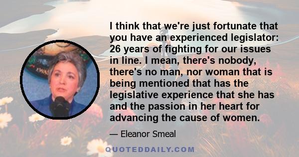 I think that we're just fortunate that you have an experienced legislator: 26 years of fighting for our issues in line. I mean, there's nobody, there's no man, nor woman that is being mentioned that has the legislative