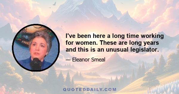 I've been here a long time working for women. These are long years and this is an unusual legislator.