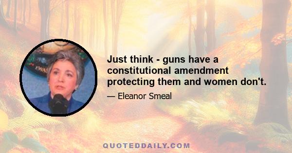 Just think - guns have a constitutional amendment protecting them and women don't.