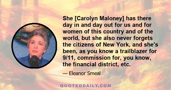 She [Carolyn Maloney] has there day in and day out for us and for women of this country and of the world, but she also never forgets the citizens of New York, and she's been, as you know a trailblazer for 9/11,