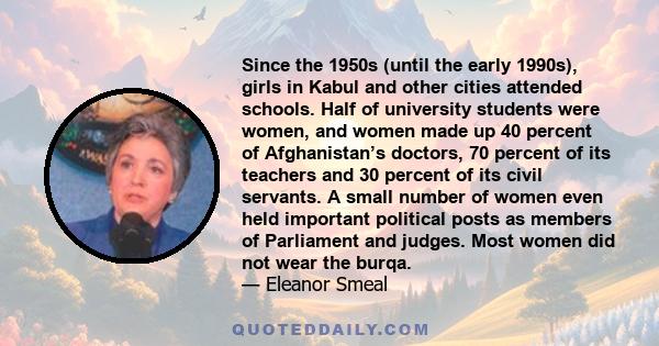 Since the 1950s (until the early 1990s), girls in Kabul and other cities attended schools. Half of university students were women, and women made up 40 percent of Afghanistan’s doctors, 70 percent of its teachers and 30 