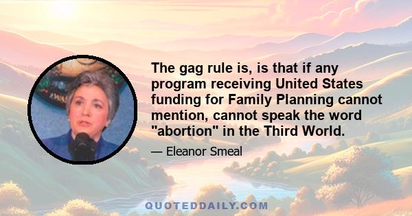 The gag rule is, is that if any program receiving United States funding for Family Planning cannot mention, cannot speak the word abortion in the Third World.