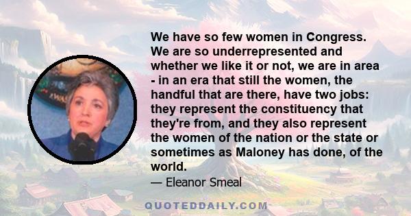 We have so few women in Congress. We are so underrepresented and whether we like it or not, we are in area - in an era that still the women, the handful that are there, have two jobs: they represent the constituency