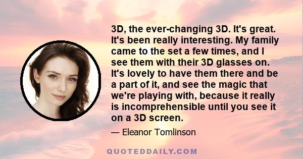 3D, the ever-changing 3D. It's great. It's been really interesting. My family came to the set a few times, and I see them with their 3D glasses on. It's lovely to have them there and be a part of it, and see the magic