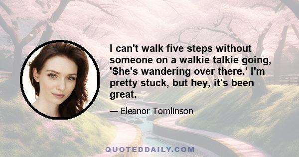 I can't walk five steps without someone on a walkie talkie going, 'She's wandering over there.' I'm pretty stuck, but hey, it's been great.